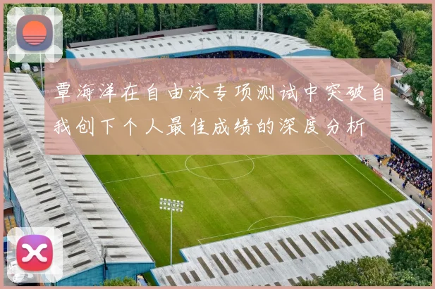 覃海洋在自由泳专项测试中突破自我创下个人最佳成绩的深度分析