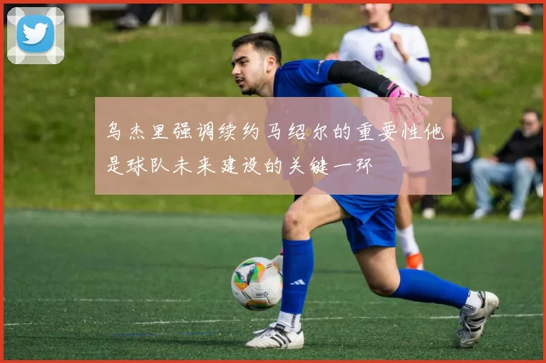 乌杰里强调续约马绍尔的重要性他是球队未来建设的关键一环