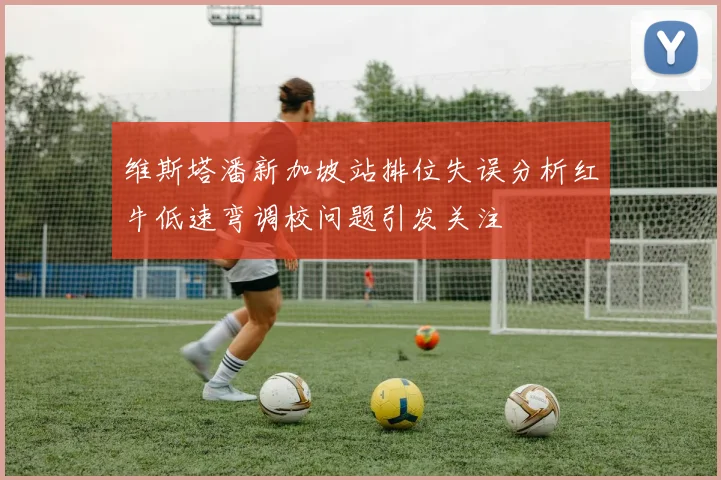维斯塔潘新加坡站排位失误分析红牛低速弯调校问题引发关注