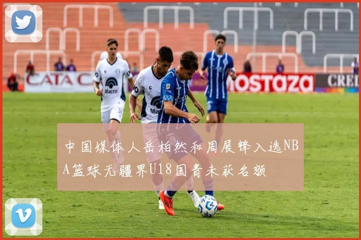 中国媒体人岳柏然和周展锋入选NBA篮球无疆界U18国青未获名额