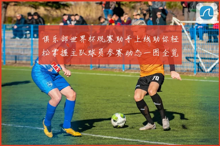俱乐部世界杯观赛助手上线助你轻松掌握主队球员参赛动态一图全览