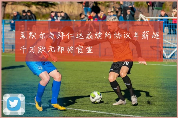莱默尔与拜仁达成续约协议年薪超千万欧元即将官宣