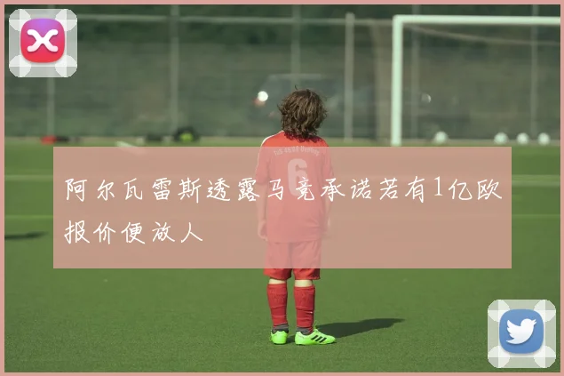 阿尔瓦雷斯透露马竞承诺若有1亿欧报价便放人