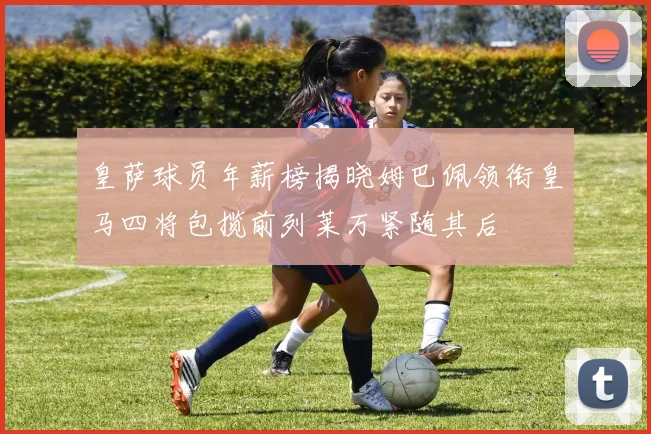 皇萨球员年薪榜揭晓姆巴佩领衔皇马四将包揽前列莱万紧随其后
