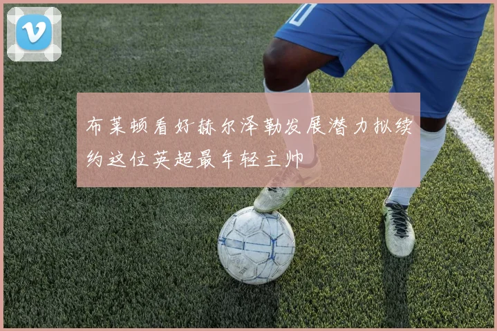 布莱顿看好赫尔泽勒发展潜力拟续约这位英超最年轻主帅
