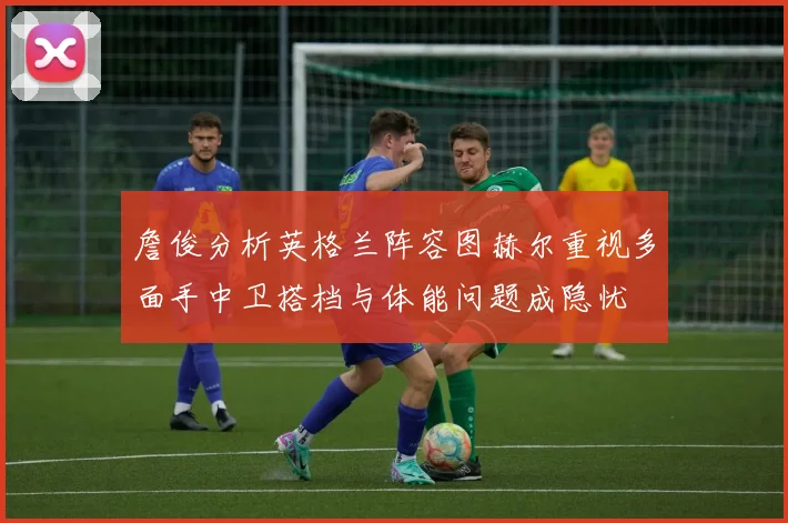 詹俊分析英格兰阵容图赫尔重视多面手中卫搭档与体能问题成隐忧