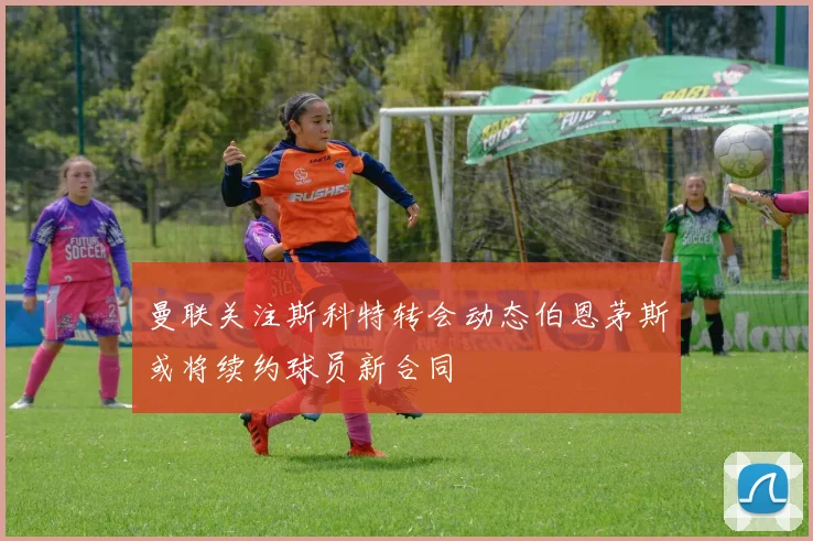 曼联关注斯科特转会动态伯恩茅斯或将续约球员新合同
