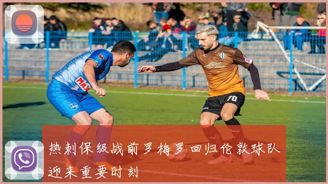 热刺保级战前罗梅罗回归伦敦球队迎来重要时刻