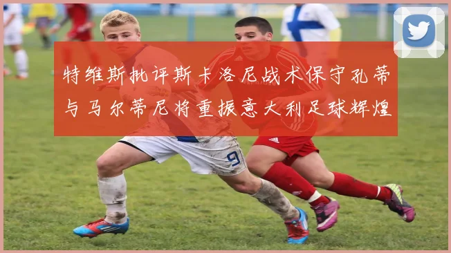 特维斯批评斯卡洛尼战术保守孔蒂与马尔蒂尼将重振意大利足球辉煌