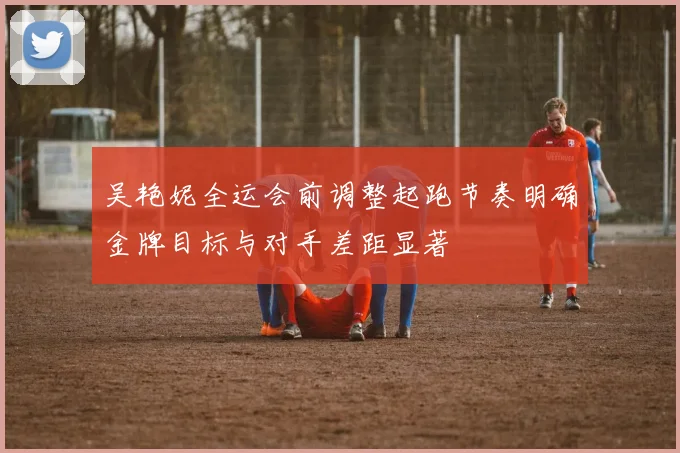吴艳妮全运会前调整起跑节奏明确金牌目标与对手差距显著