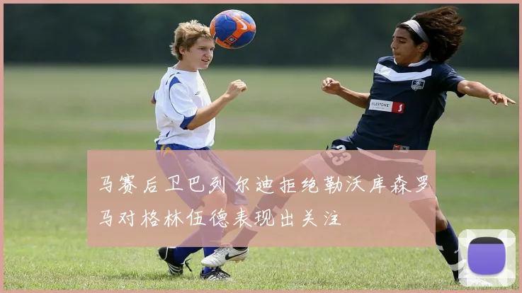 马赛后卫巴列尔迪拒绝勒沃库森罗马对格林伍德表现出关注