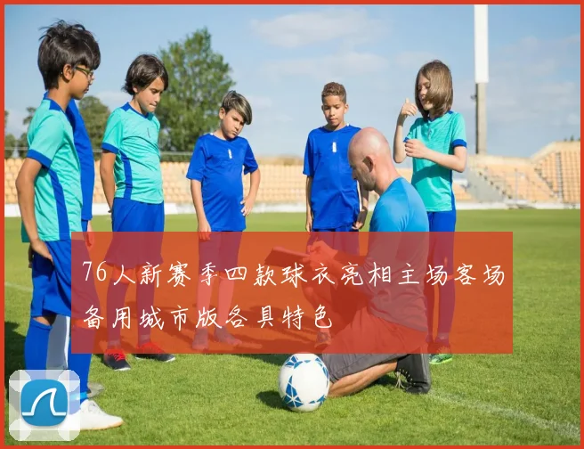 76人新赛季四款球衣亮相主场客场备用城市版各具特色
