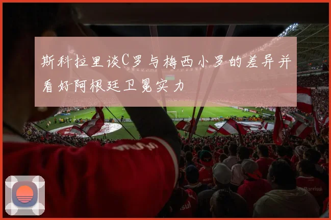 斯科拉里谈C罗与梅西小罗的差异并看好阿根廷卫冕实力