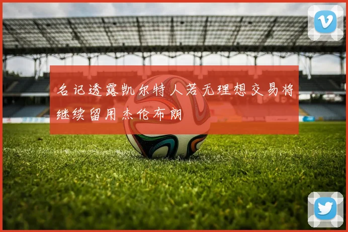 名记透露凯尔特人若无理想交易将继续留用杰伦布朗