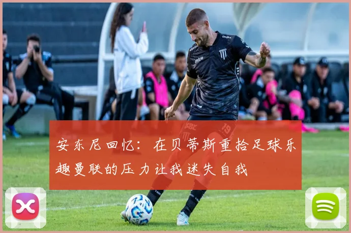 安东尼回忆：在贝蒂斯重拾足球乐趣曼联的压力让我迷失自我