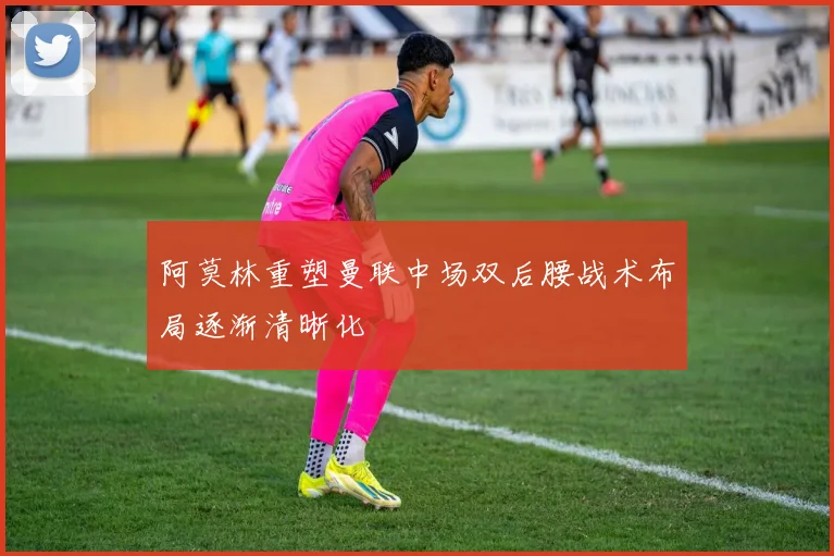 阿莫林重塑曼联中场双后腰战术布局逐渐清晰化