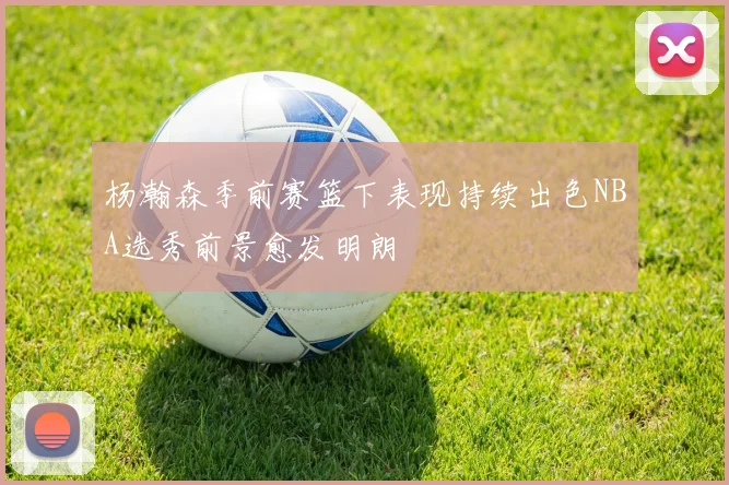 杨瀚森季前赛篮下表现持续出色NBA选秀前景愈发明朗