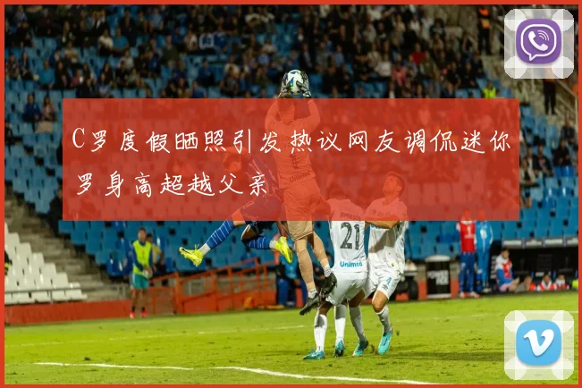 C罗度假晒照引发热议网友调侃迷你罗身高超越父亲